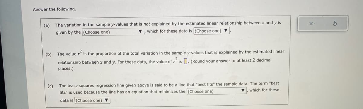 Answer the following.
(a) The variation in the sample y-values that is not explained by the estimated linear relationship between x and y is
given by the (Choose one)
which for these data is (Choose one)
(b)
(c)
The value ²
is the proportion of the total variation in the sample y-values that is explained by the estimated linear
relationship between x and y. For these data, the value of ² is. (Round your answer to at least 2 decimal
places.)
The least-squares regression line given above is said to be a line that "best fits" the sample data. The term "best
▼, which for these
fits" is used because the line has an equation that minimizes the (Choose one)
data is (Choose one) ▼