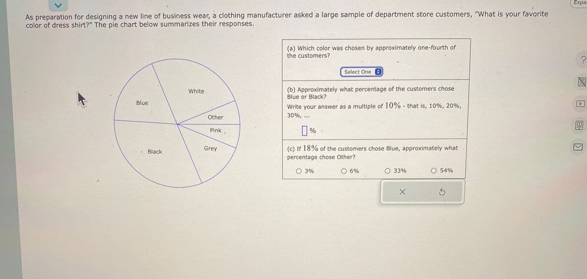As preparation for designing a new line of business wear, a clothing manufacturer asked a large sample of department store customers, "What is your favorite
color of dress shirt?" The pie chart below summarizes their responses.
Blue
Black
White
Other
Pink
Grey
(a) Which color was chosen by approximately one-fourth of
the customers?
Select One
(b) Approximately what percentage of the customers chose
Blue or Black?
Write your answer as a multiple of 10% - that is, 10%, 20%,
30%, ...
0%
(c) If 18% of the customers chose Blue, approximately what
percentage chose Other?
3%
6%
33%
X
O 54%
Ś
Espar
?
DEA
屋
A