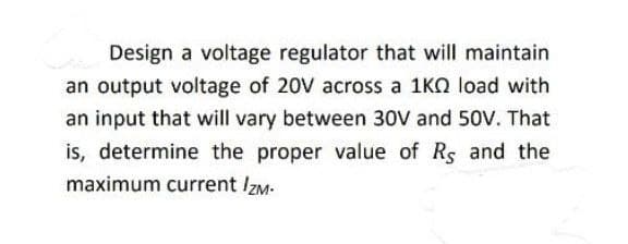 Design a voltage regulator that will maintain
an output voltage of 20V across a 1K0 load with
an input that will vary between 30V and 50V. That
is, determine the proper value of Rs and the
maximum current IZM.