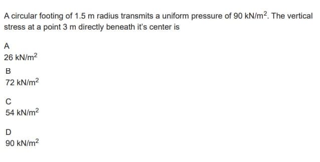A circular footing of 1.5 m radius transmits a uniform pressure of 90 kN/m². The vertical
stress at a point 3 m directly beneath it's center is
A
26 kN/m²
B
72 kN/m²
C
54 kN/m²
D
90 kN/m²