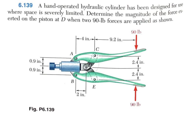 6.139 A hand-operated hydraulic cylinder has been designed for uhe
where space is severely limited. Determine the magnitude of the force ca
erted on the piston at D when two 90-lb forces are applied as shown.
90 lb
-4 in.-
- 9.2 in.-
|c
A
0.9 in.f
2.4 in.
0.9 in.1
2.4 in.
В
E
2 in.
90 lb
Fig. P6.139
