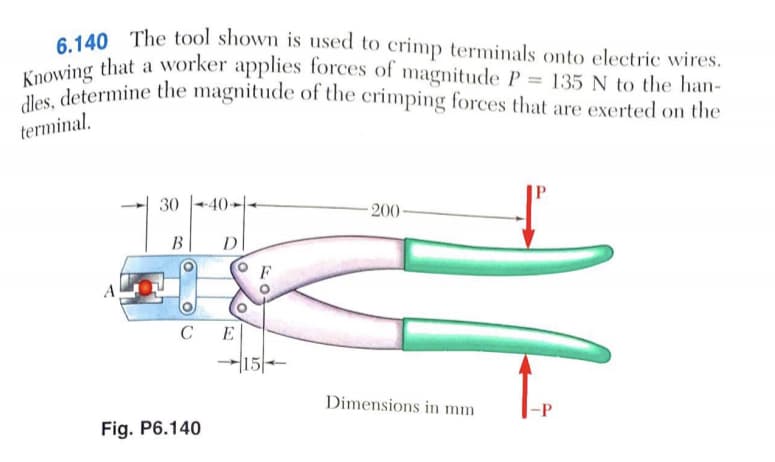 Knowing that a worker applies forces of magnitude P = 135 N to the han-
dles, determine the magnitude of the crimping forces that are exerted on the
140 The tool shown is used to crimp terminals onto electric wires.
terminal.
30
+40-
200
B
D
F
C
E
15
Dimensions in mm
-P
Fig. P6.140
