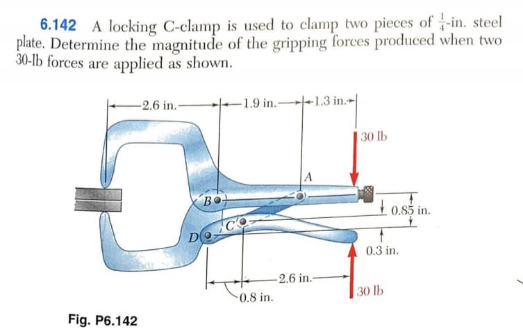 6.142 A locking C-clamp is used to clamp two pieces of -in. steel
plate. Determine the magnitude of the gripping forces produced when two
30-lb forces are applied as shown.
-2.6 in.-
-1.9 in. -1.3 in.-
|30 lb
A
Bo
+ 0.85 in.
0.3 in.
-2.6 in.-
30 lb
0.8 in.
Fig. P6.142
