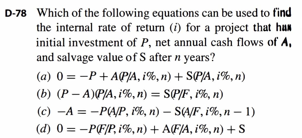 D-78 Which of the following equations can be used to find
the internal rate of return (i) for a project that hun
initial investment of P, net annual cash flows of A,
and salvage value of S after n years?
(a) 0 = -P + AP/A, i%,n) + SP/A, i%, n)
|
(b) (Р — А)P/А, 1%, п) — SPIF, 1%, n)
(с) — А %3D — РАР, %, п) — S(AF, i1%, п — 1)
(d) 0 = -PF/P, i%,n) + A(F/A, i%, n) + S
