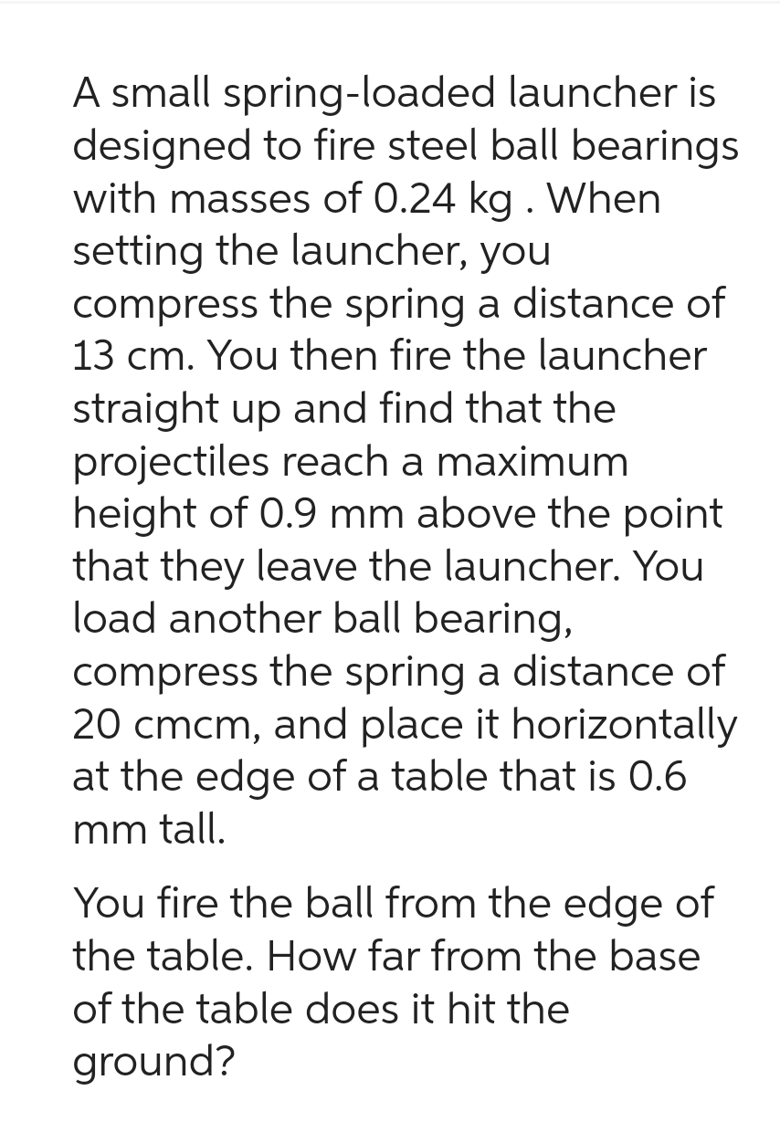A small spring-loaded
launcher is
designed to fire steel ball bearings
with masses of 0.24 kg . When
setting the launcher, you
compress the spring a distance of
13 cm. You then fire the launcher
straight up and find that the
projectiles reach a maximum
height of 0.9 mm above the point
that they leave the launcher. You
load another ball bearing,
compress the spring a distance of
20 cmcm, and place it horizontally
at the edge of a table that is 0.6
mm tall.
You fire the ball from the edge of
the table. How far from the base
of the table does it hit the
ground?