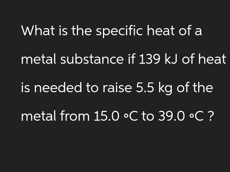 What is the specific heat of a
metal substance if 139 kJ of heat
is needed to raise 5.5 kg of the
metal from 15.0 °C to 39.0 °C ?