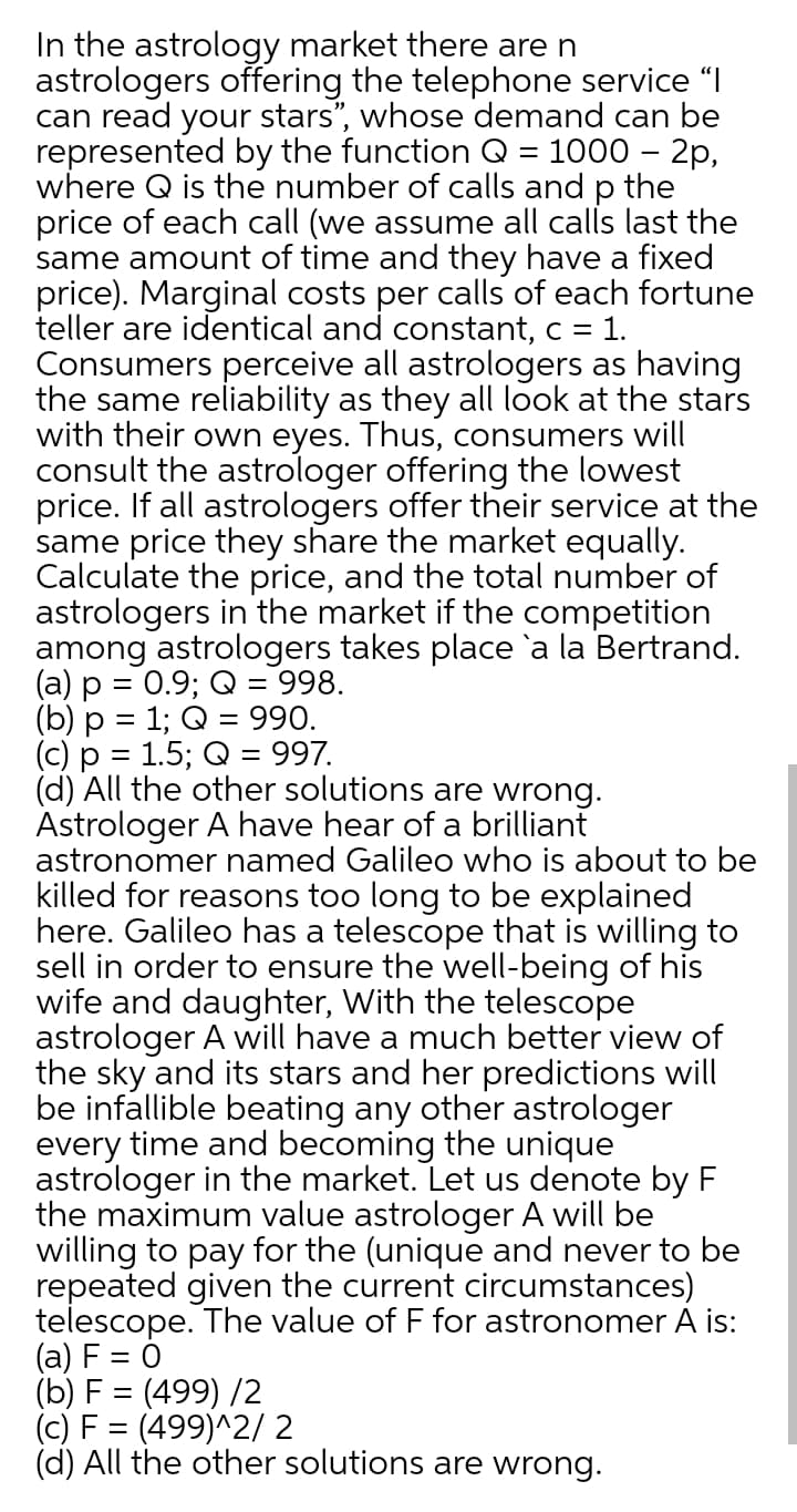 In the astrology market there are n
astrologers offering the telephone service "I
can read your stars", whose demand can be
represented by the function Q = 1000 – 2p,
where Q is the number of calls and p the
price of each call (we assume all calls last the
same amount of time and they have a fixed
price). Marginal costs per calls of each fortune
teller are identical and constant, c = 1.
Consumers perceive all astrologers as having
the same reliability as they all look at the stars
with their own eyes. Thus, consumers will
consult the astrologer offering the lowest
price. If all astrologers offer their service at the
same price they share the market equally.
Calculate the price, and the total number of
astrologers in the market if the competition
among astrologers takes place 'a la Bertrand.
(a) p = 0.9; Q = 998.
(b) p = 1; Q = 990.
(c) p = 1.5; Q = 997.
(d) All the other solutions are wrong.
Astrologer A have hear of a brilliant
astronomer named Galileo who is about to be
killed for reasons too long to be explained
here. Galileo has a telescope that is willing to
sell in order to ensure the well-being of his
wife and daughter, With the telescope
astrologer A will have a much better view of
the sky and its stars and her predictions will
be infallible beating any other astrologer
every time and becoming the unique
astrologer in the market. Let us denote by F
the maximum value astrologer A will be
willing to pay for the (unique and never to be
repeated given the current circumstances)
telescope. The value of F for astronomer A is:
(a) F = 0
(b) F = (499) /2
(c) F = (499)^2/ 2
(d) All the other solutions are wrong.
%3D
