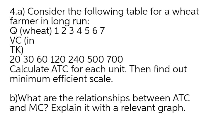 4.a) Consider the following table for a wheat
farmer in long run:
Q (wheat) 12 345 6 7
VC (in
TK)
20 30 60 120 240 500 700
Calculate ATC for each unit. Then find out
minimum efficient scale.
b)What are the relationships between ATC
and MC? Explain it with a relevant graph.
