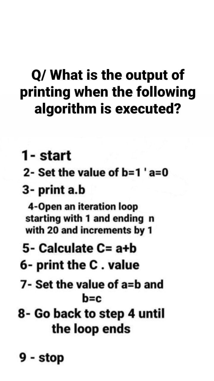 Q/ What is the output of
printing when the following
algorithm is executed?
1- start
2- Set the value of b=1 'a=0
3- print a.b
4-Open an iteration loop
starting with 1 and ending n
with 20 and increments by 1
5- Calculate C= a+b
6- print the C. value
7- Set the value of a=b and
b=c
8- Go back to step 4 until
the loop ends
9-stop