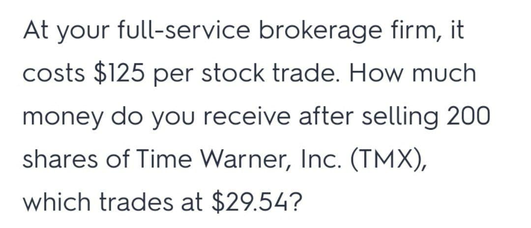 At
your
full-service brokerage firm, it
costs $125 per stock trade. How much
money do you receive after selling 200
shares of Time Warner, Inc. (TMX),
which trades at $29.54?
