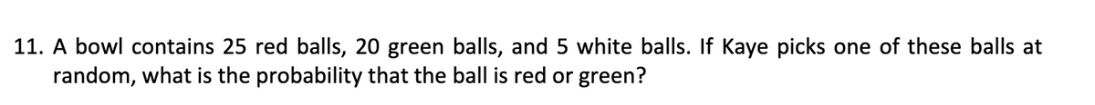 11. A bowl contains 25 red balls, 20 green balls, and 5 white balls. If Kaye picks one of these balls at
random, what is the probability that the ball is red or green?
