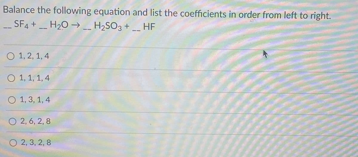 Balance the following equation and list the coefficients in order from left to right.
SF4 + _ H2O → _ H2SO3 + _ HF
--
O 1, 2, 1, 4
O 1, 1, 1, 4
О 1,3, 1,4
O 2, 6, 2, 8
O 2, 3, 2, 8
