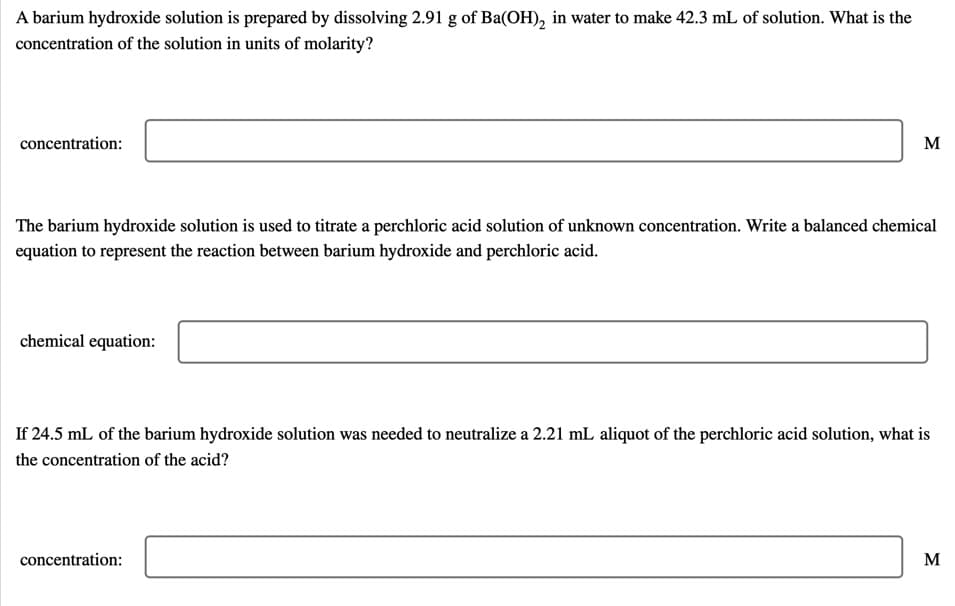 A barium hydroxide solution is prepared by dissolving 2.91 g of Ba(OH), in water to make 42.3 mL of solution. What is the
concentration of the solution in units of molarity?
concentration:
M
The barium hydroxide solution is used to titrate a perchloric acid solution of unknown concentration. Write a balanced chemical
equation to represent the reaction between barium hydroxide and perchloric acid.
chemical equation:
If 24.5 mL of the barium hydroxide solution was needed to neutralize a 2.21 mL aliquot of the perchloric acid solution, what is
the concentration of the acid?
concentration:
M
