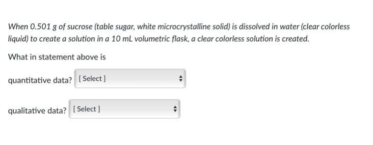 When 0.501 g of sucrose (table sugar, white microcrystalline solid) is dissolved in water (clear colorless
liquid) to create a solution in a 10 mL volumetric flask, a clear colorless solution is created.
What in statement above is
quantitative data? [ Select]
qualitative data? [Select ]
