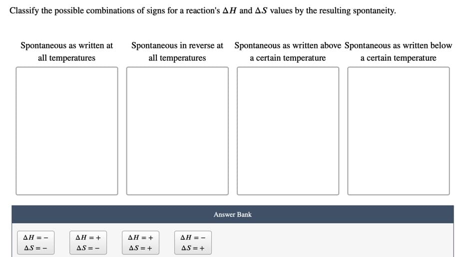 Classify the possible combinations of signs for a reaction's AH and AS values by the resulting spontaneity.
Spontaneous as written at
all temperatures
Spontaneous in reverse at Spontaneous as written above Spontaneous as written below
a certain temperature
all temperatures
a certain temperature
Answer Bank
ΔΗ-
ΔΗ+
AH = +
ΔΗ-
AS =
AS = -
AS = +
AS = +
