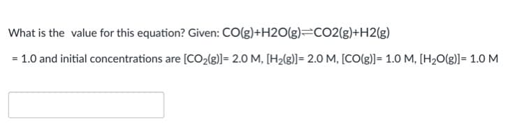 What is the value for this equation? Given: CO(g)+H20(g)=CO2(g)+H2(g)
= 1.0 and initial concentrations are [CO2(g)]= 2.0 M, [H2(g)]= 2.0 M, [CO(g)]= 1.0 M, [H2O(g)]= 1.0 M
