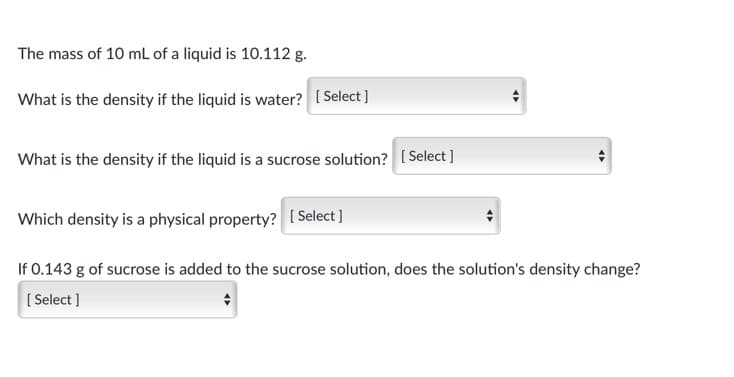 The mass of 10 mL of a liquid is 10.112 g.
What is the density if the liquid is water? [ Select ]
What is the density if the liquid is a sucrose solution? [Select ]
Which density is a physical property? [ Select]
If 0.143 g of sucrose is added to the sucrose solution, does the solution's density change?
[ Select ]
