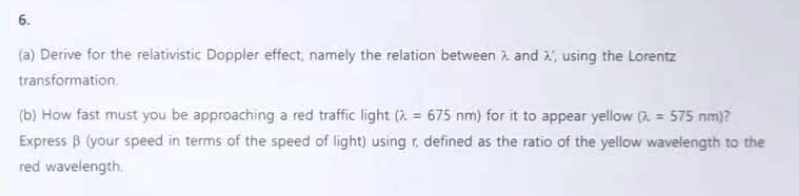 6.
(a) Derive for the relativistic Doppler effect, namely the relation between and , using the Lorentz
transformation.
(b) How fast must you be approaching a red traffic light (λ = 675 nm) for it to appear yellow ( = 575 nm)?
Express B (your speed in terms of the speed of light) using r, defined as the ratio of the yellow wavelength to the
red wavelength.