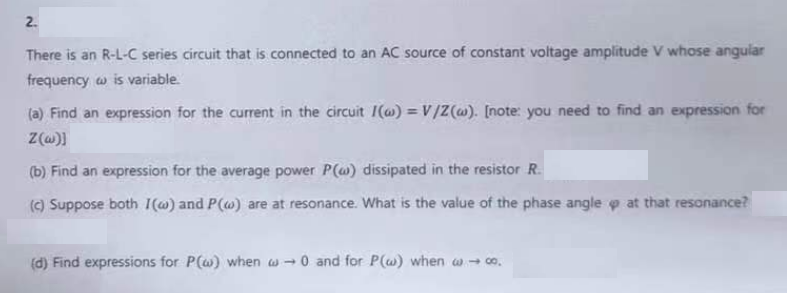 2.
There is an R-L-C series circuit that is connected to an AC source of constant voltage amplitude V whose angular
frequency w is variable.
(a) Find an expression for the current in the circuit I() = V/Z(w). [note: you need to find an expression for
Z(w)]
(b) Find an expression for the average power P(a) dissipated in the resistor R.
(c) Suppose both I(w) and P(w) are at resonance. What is the value of the phase angle p at that resonance?
(d) Find expressions for P(w) when w→0 and for P(w) when w→ co.