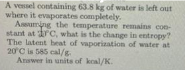 A vessel containing 63.8 kg of water is left out
where it evaporates completely.
Assuming the temperature remains con-
stant at C, what is the change in entropy?
The latent heat of vaporization of water at
20°C is 585 cal/g.
Answer in units of kcal/K.
