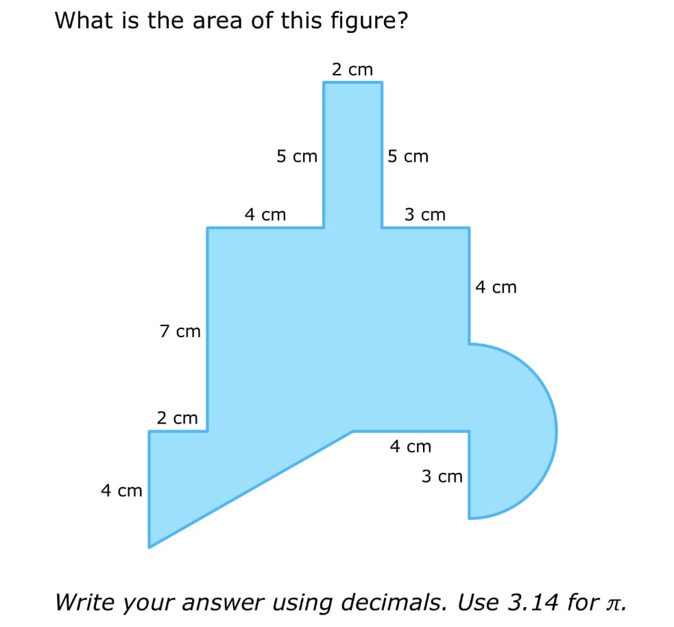 What is the area of this figure?
4 cm
7 cm
2 cm
5 cm
4 cm
2 cm
5 cm
3 cm
4 cm
3 cm
4 cm
Write your answer using decimals. Use 3.14 for л.