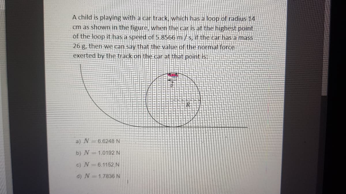 A child is playing with a car track, which has a loop of radius 14
cm as shown in the figure, when the car is at the highest point
of the loop ithas a speed of 5.8566 m / s, if the car has a massi
26 g, then we can say that the value of the normal force.
exerted by the track on the car at that point is:
a) N=6.6248 N
b) N=1.0192 N
c) N=6.1152 N
d) N=1.7836 N
