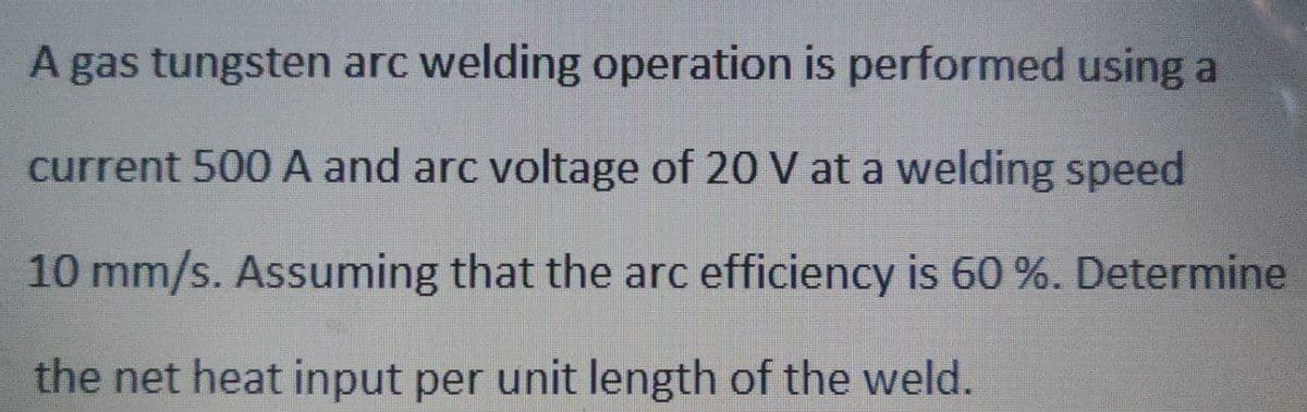 A gas tungsten arc welding operation is performed using a
current 500 A and arc voltage of 20 V at a welding speed
10 mm/s. Assuming that the arc efficiency is 60 %. Determine
the net heat input per unit length of the weld.