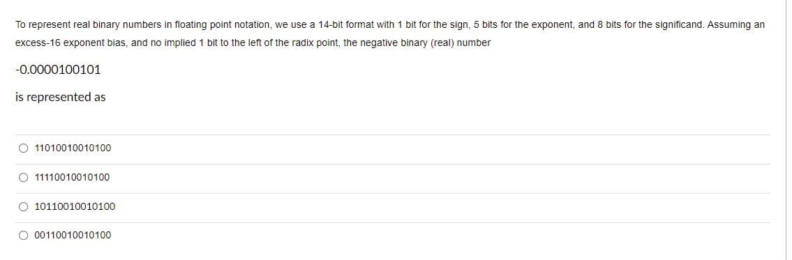 To represent real binary numbers in floating point notation, we use a 14-bit format with 1 bit for the sign, 5 bits for the exponent, and 8 bits for the significand. Assuming an
excess-16 exponent bias, and no implied 1 bit to the left of the radix point, the negative binary (real) number
-0.0000100101
is represented as
O 11010010010100
O 11110010010100
O 10110010010100
O 00110010010100
