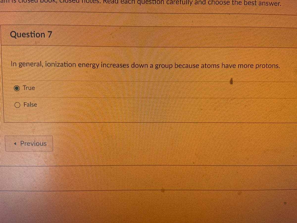 Read eaC
question carefully and choose the best answer.
Question 7
In general, ionization energy increases down a group because atoms have more protons.
O True
O False
Previous
