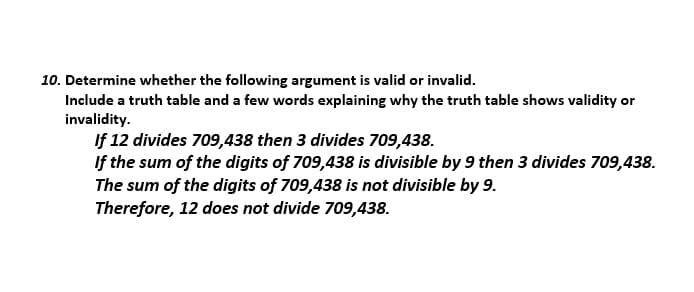 10. Determine whether the following argument is valid or invalid.
Include a truth table and a few words explaining why the truth table shows validity or
invalidity.
If 12 divides 709,438 then 3 divides 709,438.
If the sum of the digits of 709,438 is divisible by 9 then 3 divides 709,438.
The sum of the digits of 709,438 is not divisible by 9.
Therefore, 12 does not divide 709,438.
