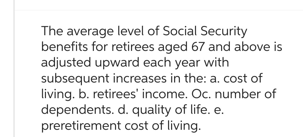 The average level of Social Security
benefits for retirees aged 67 and above is
adjusted upward each year with
subsequent increases in the: a. cost of
living. b. retirees' income. Oc. number of
dependents. d. quality of life. e.
preretirement cost of living.