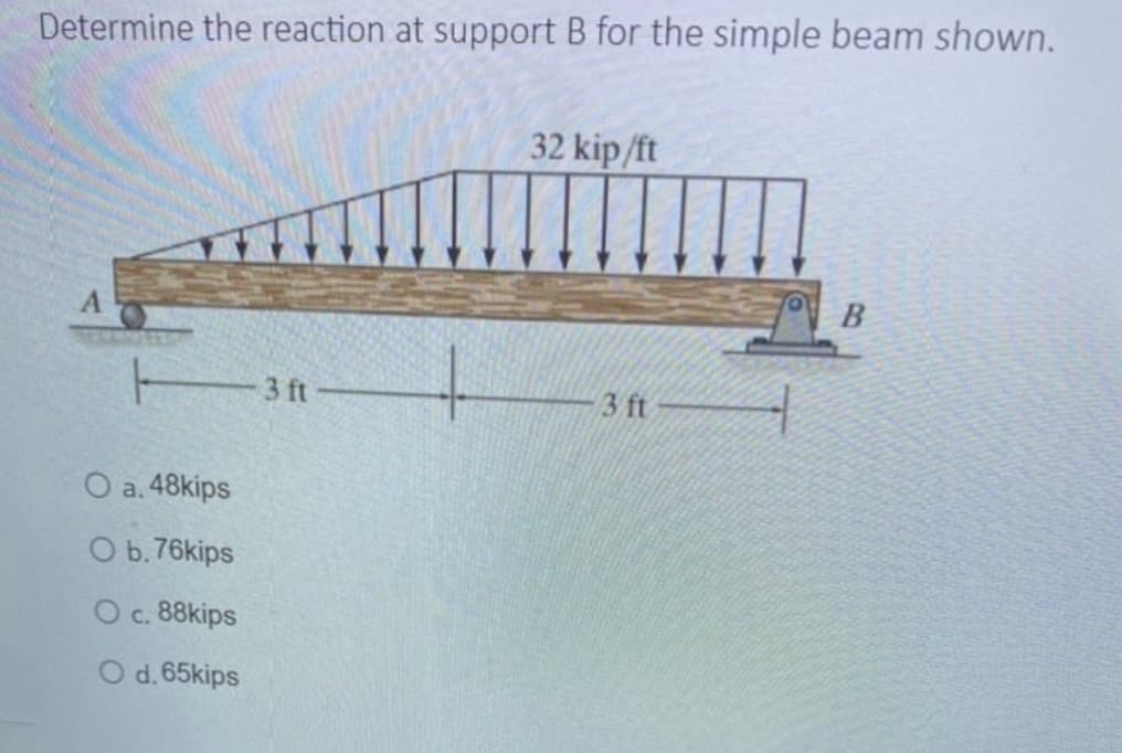 Determine the reaction at support B for the simple beam shown.
13ft
O a. 48kips
O b.76kips
O c. 88kips
O d. 65kips
32 kip/ft
3 ft
B
