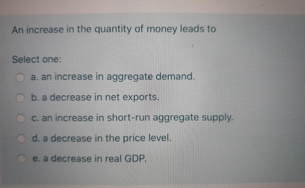 An increase in the quantity of money leads to
Select one:
a. an increase in aggregate demand.
b. a decrease in net exports.
c. an increase in short-run aggregate supply.
d. a decrease in the price level.
e. a decrease in real GDP.
