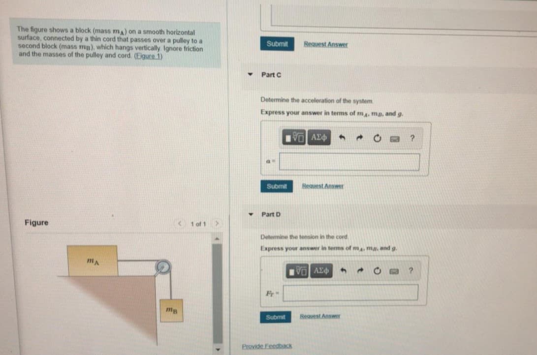 The figure shows a block (mass ma) on a smooth horizontal
surface, connected by a thin cord that passes over a pulley to a
second block (mass mp), which hangs vertically Ignore friction
and the masses of the pulley and cord (Eigure 1)
Submit
Request Answer
Part C
Determine the acceleration of the system
Express your answer in tems of ma, mp, and g.
VO AY
Submit
Request Answer
Part D
Figure
K1 of 1>
Determine the tension in the cord.
Express your answer in terms of ma. mn. and g.
VO AE
Fr
mg
Submit
Request Answer
Provide Feedback
