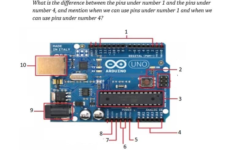 What is the difference between the pins under number 1 and the pins under
number 4, and mention when we can use pins under number 1 and when we
can use pins under number 4?
MADE
IN ITALY
DIGITAL (PWH-) E
10.
O UNO
ARDUINO
3
9.
ANALOG
8-
4
7-
-5
Al
A2
A3
A4
