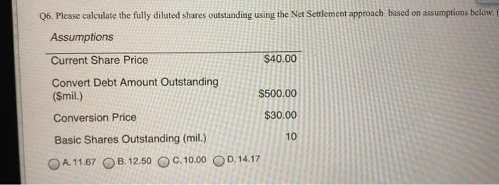 Q6. Please calculate the fully diluted shares outstanding using the Net Settlement approach based on assumptions below. (
Assumptions
Current Share Price
$40.00
Convert Debt Amount Outstanding
(Smil.)
$500.00
Conversion Price
$30.00
Basic Shares Outstanding (mil.)
10
OA. 11.67 O B. 12.50 OC. 10.00 OD. 14.17

