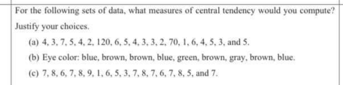 For the following sets of data, what mcasures of central tendency would you compute?
Justify your choices.
(a) 4, 3, 7, 5, 4, 2, 120, 6, 5, 4, 3, 3, 2, 70, 1, 6, 4, 5, 3, and 5.
(b) Eye color: blue, brown, brown, blue, green, brown, gray, brown, blue.
(c) 7, 8, 6, 7, 8, 9, 1, 6, 5, 3, 7, 8, 7, 6, 7, 8, 5, and 7.
