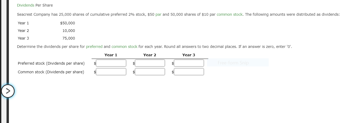 Dividends Per Share
Seacrest Company has 25,000 shares of cumulative preferred 296 stock, $50 par and 50,000 shares of $10 par common stock. The following amounts were distributed as dividends
Year 1
Year 2
Year 3
Determine the dividends per share for preferred and common stock for each year. Round all answers to two decimal places. If an answer is zero, enter 'O'
$50,000
10,000
75,000
Year 1
Year 2
Year 3
Preferred stock (Dividends per share)
Common stock (Dividends per share)
