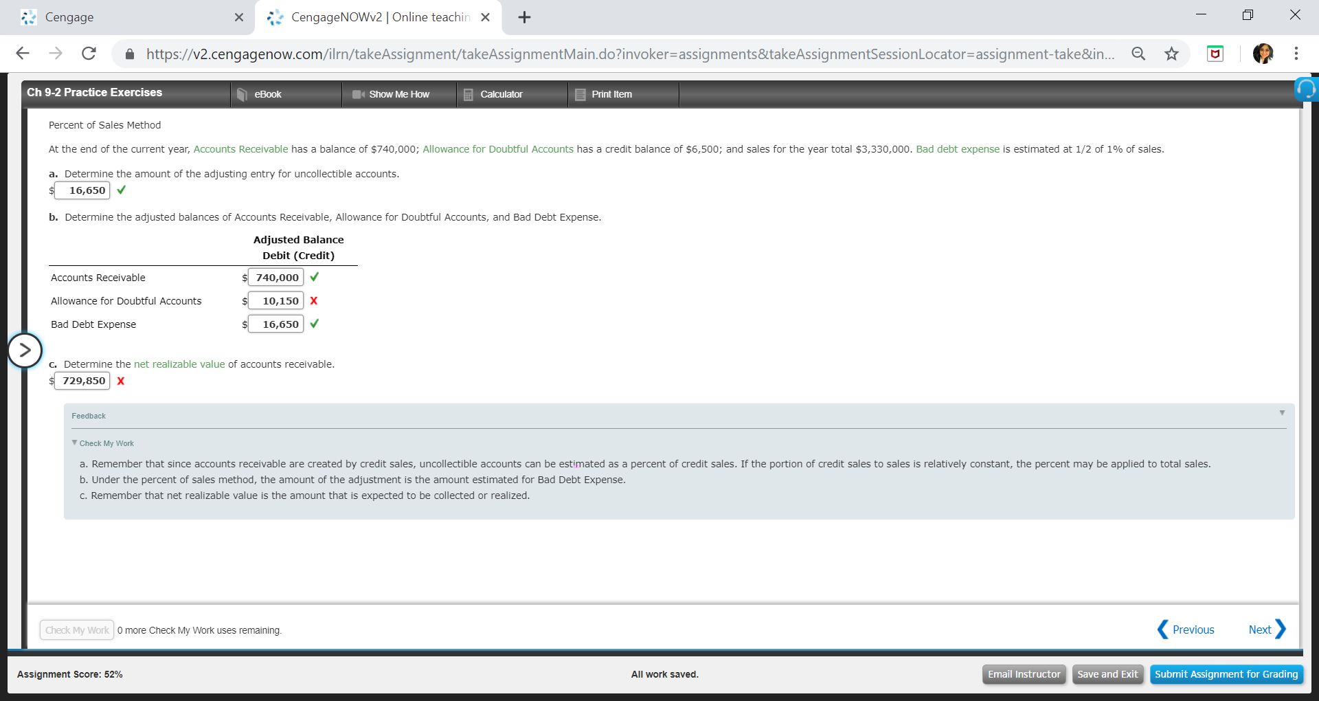 Cengage
xCengageNOWv2 | Online teachin X+
←
→
C
â
https://v2.cengagenow.com/rn/takeAssignment takeAssignmentMain doinvoker-assignments&takeAssignmentSessionLocator-assignment take&in.
Ch 9-2 Practice Exercises
eBook
Show Me Hovw
Calculator
Print Itemm
Percent of Sales Method
At the end of the current year, Accounts Receivable has a balance of $740,000; Allowance for Doubtful Accounts has a credit balance of $6,500; and sales for the year total $3,330,000. Bad debt expense is estimated at 1/2 of 1% of sales
a. Determine the amount of the adjusting entry for uncollectible accounts
16,650 V
b. Determine the adjusted balances of Accounts Receivable, Allowance for Doubtful Accounts, and Bad Debt Expense
Adjusted Balance
Debit (Credit)
Accounts Receivable
740,000
Allowance for Doubtful Accounts10,150 x
Bad Debt Expense
16,650
Determine the net realizable value of accounts receivable
729,850 X
Feedback
Check My Work
a. Remember that since accounts receivable are created by credit sales, uncollectible accounts can be estimated as a percent of credit sales. If the portion of credit sales to sales is relatively constant, the percent may be applied to total sales
b. Under the percent of sales method, the amount of the adjustment is the amount estimated for Bad Debt Expense
C. Remember that net realizable value is the amount that is expected to be collected or realized
Check My Work
0 more Check My Work uses remaining
Previous
Next
Assignment Score: 52%
All work saved
Email InstructorSave and Exit Submit Assignment for Grading
