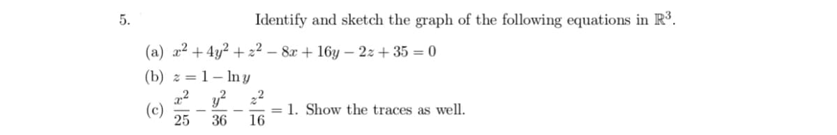 5.
Identify and sketch the graph of the following equations in R³.
(a) a2 +4y? + z² – 8x + 16y – 2z + 35 = 0
(b) z =1– In y
y?
(c)
25
= 1. Show the traces as well.
16
36
