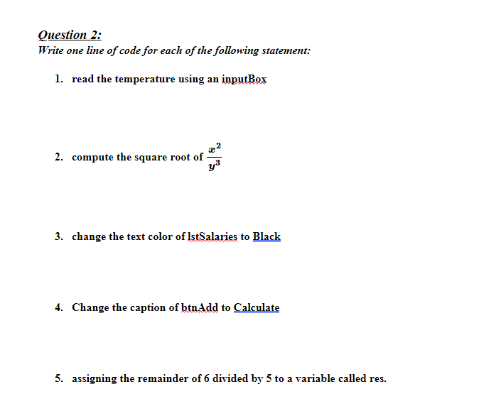 Question 2:
Write one line of code for each of the following statement:
1. read the temperature using an inputBox
2. compute the square root of -
3. change the text color of IstSalaries to Black
4. Change the caption of btnAdd to Calculate
5. assigning the remainder of 6 divided by 5 to a variable called res.