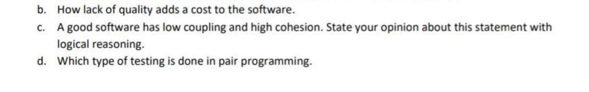 b. How lack of quality adds a cost to the software.
c. A good software has low coupling and high cohesion. State your opinion about this statement with
logical reasoning.
d.
Which type of testing is done in pair programming.