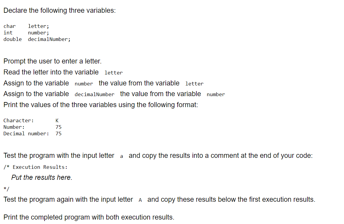 Declare the following three variables:
char letter;
int
number;
double decimalNumber;
Prompt the user to enter a letter.
Read the letter into the variable letter
Assign to the variable
Assign to the variable
Print the values of the three variables using the following format:
number the value from the variable letter
decimalNumber the value from the variable number
Character:
K
Number:
75
Decimal number: 75
Test the program with the input letter a and copy the results into a comment at the end of your code:
/* Execution Results:
Put the results here.
*/
Test the program again with the input letter A and copy these results below the first execution results.
Print the completed program with both execution results.