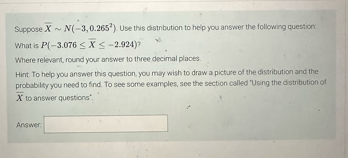 Suppose X~ N(-3, 0.2652). Use this distribution to help you answer the following question:
What is P(-3.076 < X < -2.924)?
Where relevant, round your answer to three decimal places.
Hint: To help you answer this question, you may wish to draw a picture of the distribution and the
probability you need to find. To see some examples, see the section called "Using the distribution of
X to answer questions".
Answer: