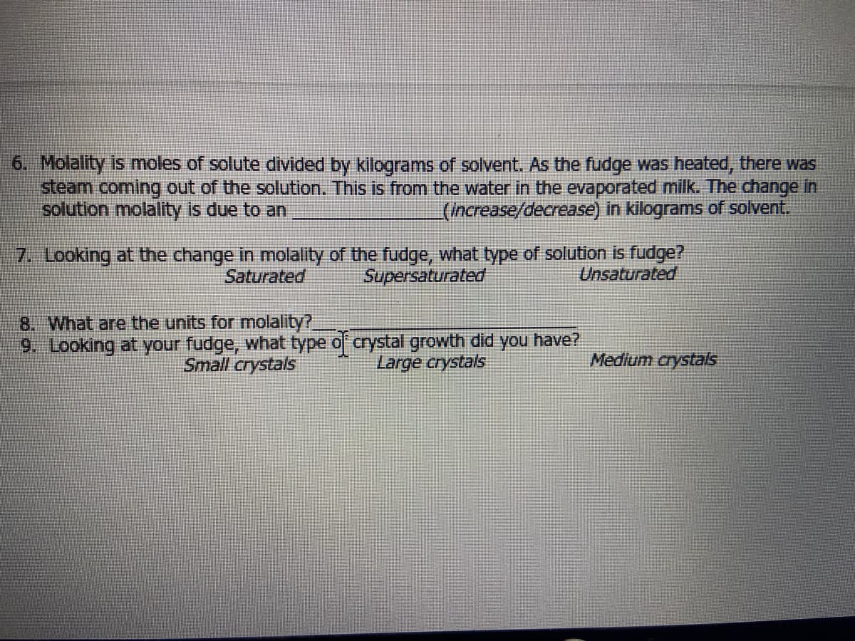 6. Molality is moles of solute divided by kilograms of solvent. As the fudge was heated, there was
steam coming out of the solution. This is from the water in the evaporated milk. The change In
solution molality is due to an
(increase/decrease) in kilograms of solvent.
7. Looking at the change in molality of the fudge, what type of solution is fudge?
Unsaturated
Saturated
Supersaturated
8. What are the units for molality?
9. Looking at your fudge, what type o crystal growth did you have?
Small crystals
Large crystals
Medium crystals
