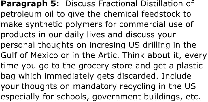 Paragraph 5: Discuss Fractional Distillation of
petroleum oil to give the chemical feedstock to
make synthetic polymers for commercial use of
products in our daily lives and discuss your
personal thoughts on incresing US drilling in the
Gulf of Mexico or in the Artic. Think about it, every
time you go to the grocery store and get a plastic
bag which immediately gets discarded. Include
your thoughts on mandatory recycling in the US
especially for schools, government buildings, etc.
