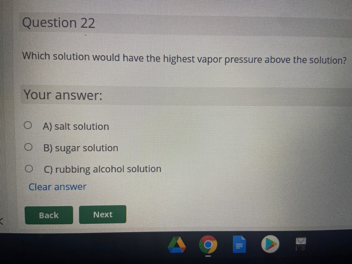 Question 22
Which solution would have the highest vapor pressure above the solution?
Your answer:
O A) salt solution
O B) sugar solution
O C) rubbing alcohol solution
Clear answer
Back
Next
