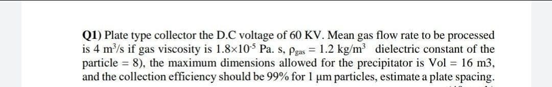 Q1) Plate type collector the D.C voltage of 60 KV. Mean gas flow rate to be processed
is 4 m/s if gas viscosity is 1.8×10$ Pa. s, pgas = 1.2 kg/m dielectric constant of the
particle = 8), the maximum dimensions allowed for the precipitator is Vol = 16 m3,
and the collection efficiency should be 99% for 1 um particles, estimate a plate spacing.

