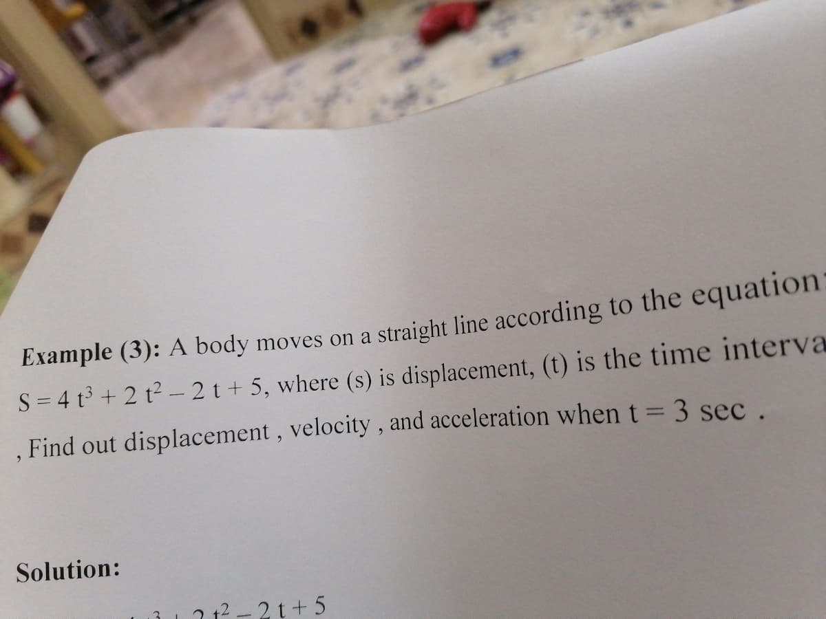 Example (3): A body moves on a straight line according to the equation:
S = 4 t + 2 t2- 2 t + 5, where (s) is displacement, (t) is the time interva
, Find out displacement, velocity , and acceleration when t= 3 sec .
Solution:
2 12 - 2 t+ 5
