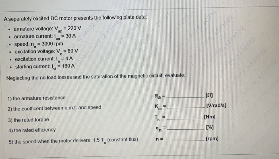 A separately excited DC motor presents the following plate data:
• armature voltage: V
= 220 V
an
• armature current: I
= 30 A
an
239032
speed: n = 3000 rpm
excitation voltage: V = 80 V
excitation current: I = 4 A
starting current:
= 180 A
Neglecting the
no
load losses and the
of the
circuit, evaluate:
1) the armature resistance
[0]
2) the coefficent between e.m.f. and speed
K =
[Virad/s]
3) the rated torque
T =
[Nm]
4) the rated efficiency
%3D
[%]
5) the speed when the motor delivers 1.5 T (constant flux)
n =
[rpm]
N 070 239032 01nld
239032 01nldime
08239032
010 s239032
01070 $239032
